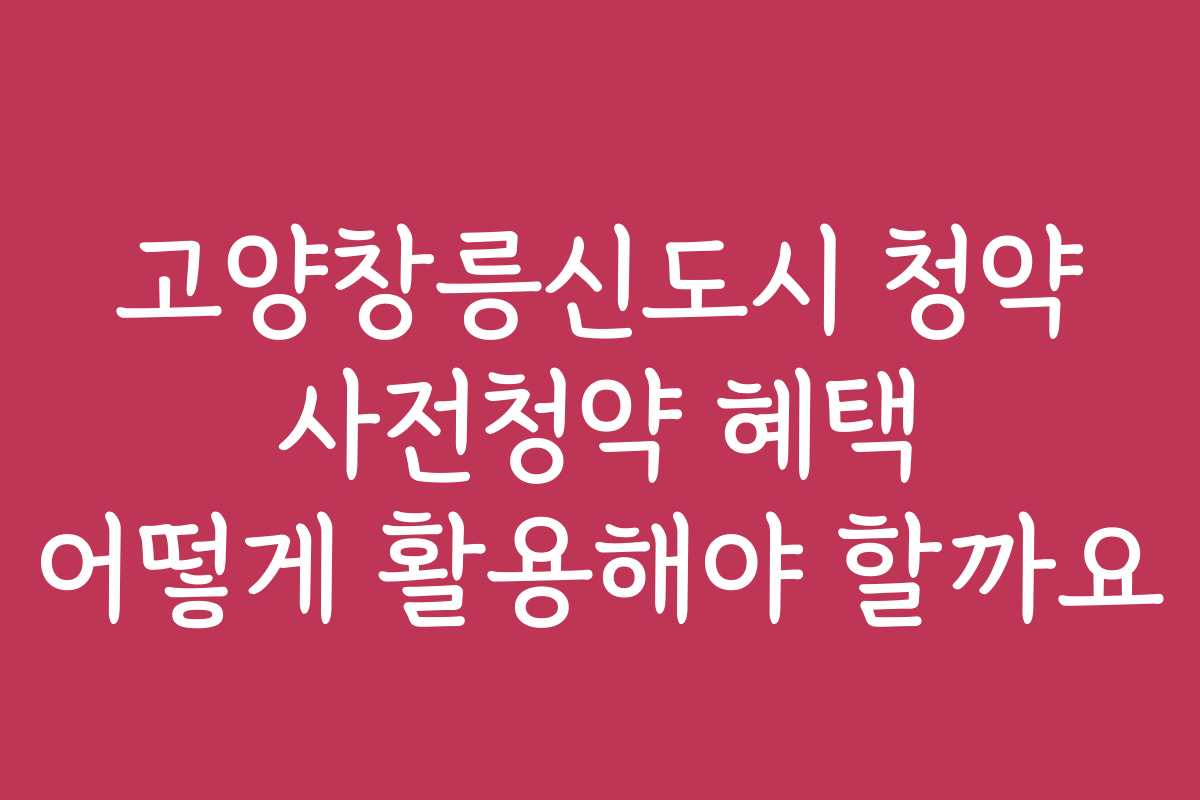 고양창릉신도시 청약 사전청약 혜택 어떻게 활용해야 할까요