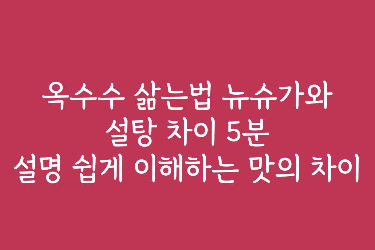옥수수 삶는법 뉴슈가와 설탕 차이 5분 설명 쉽게 이해하는 맛의 차이