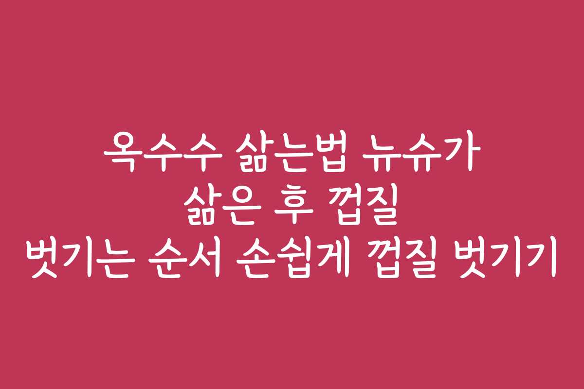 옥수수 삶는법 뉴슈가 삶은 후 껍질 벗기는 순서 손쉽게 껍질 벗기기
