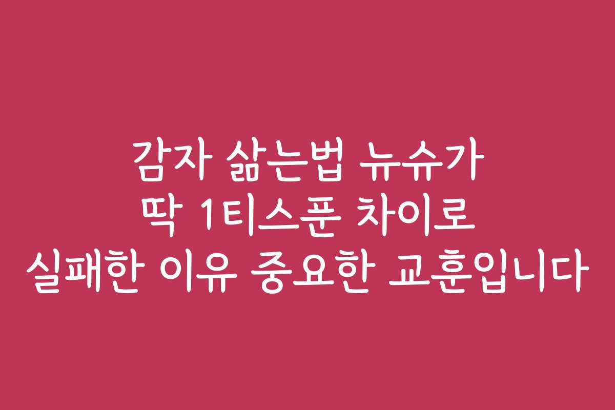 감자 삶는법 뉴슈가 딱 1티스푼 차이로 실패한 이유 중요한 교훈입니다