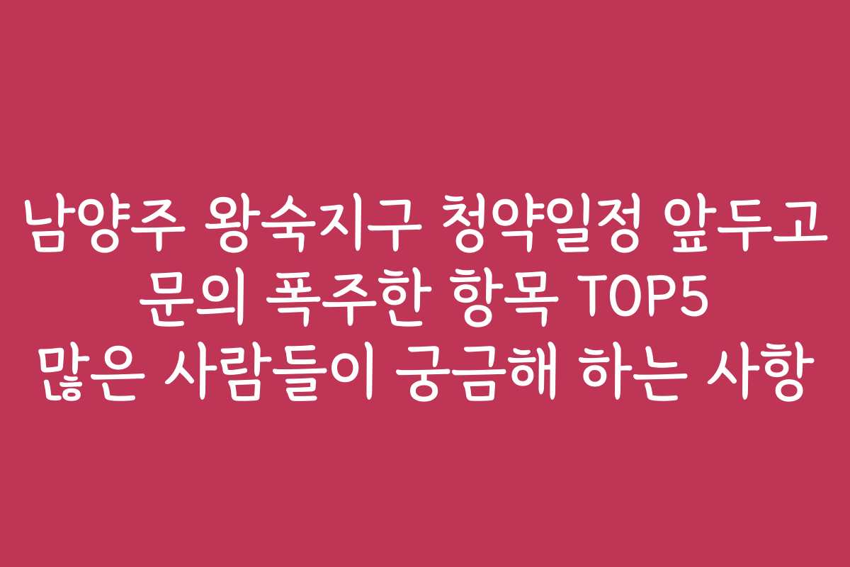 남양주 왕숙지구 청약일정 앞두고 문의 폭주한 항목 TOP5 많은 사람들이 궁금해 하는 사항