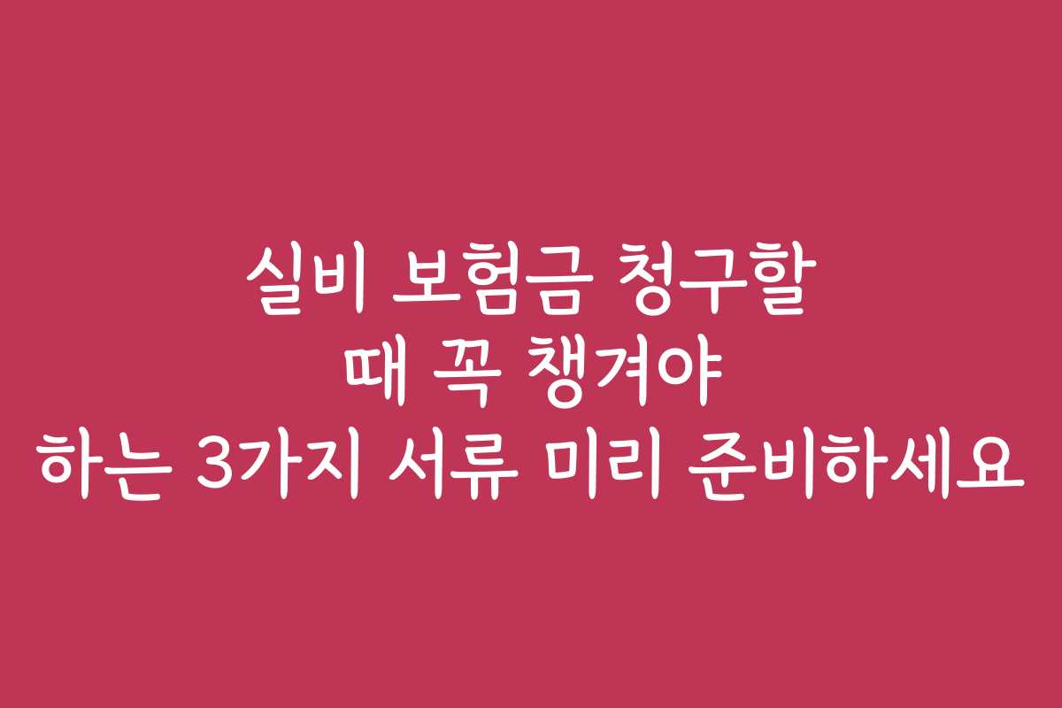 실비 보험금 청구할 때 꼭 챙겨야 하는 3가지 서류 미리 준비하세요