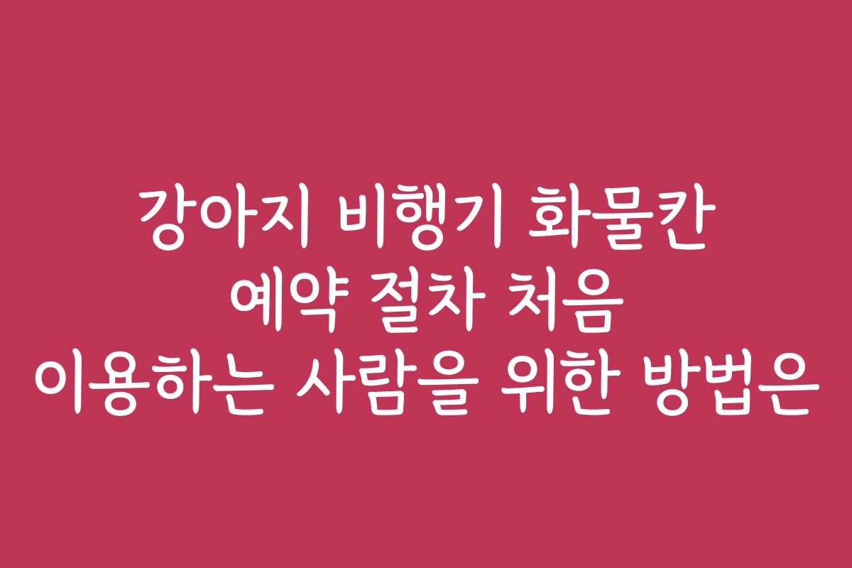 강아지 비행기 화물칸 예약 절차 처음 이용하는 사람을 위한 방법은