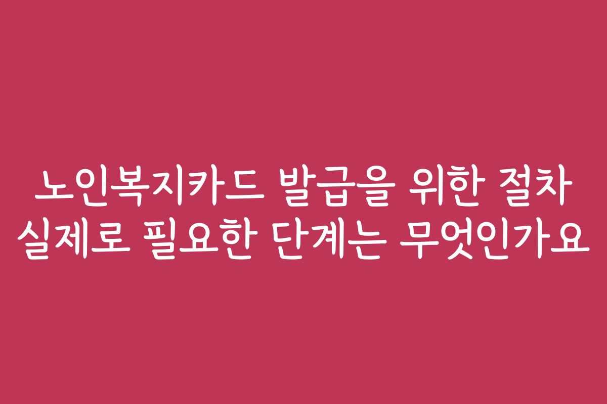 노인복지카드 발급을 위한 절차 실제로 필요한 단계는 무엇인가요