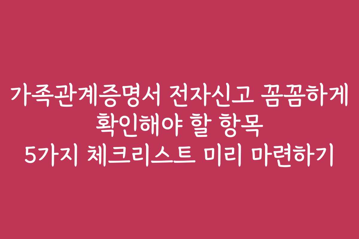 가족관계증명서 전자신고 꼼꼼하게 확인해야 할 항목 5가지 체크리스트 미리 마련하기