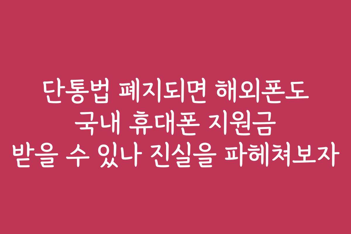 단통법 폐지되면 해외폰도 국내 휴대폰 지원금 받을 수 있나 진실을 파헤쳐보자
