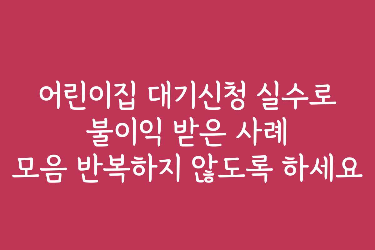 어린이집 대기신청 실수로 불이익 받은 사례 모음 반복하지 않도록 하세요