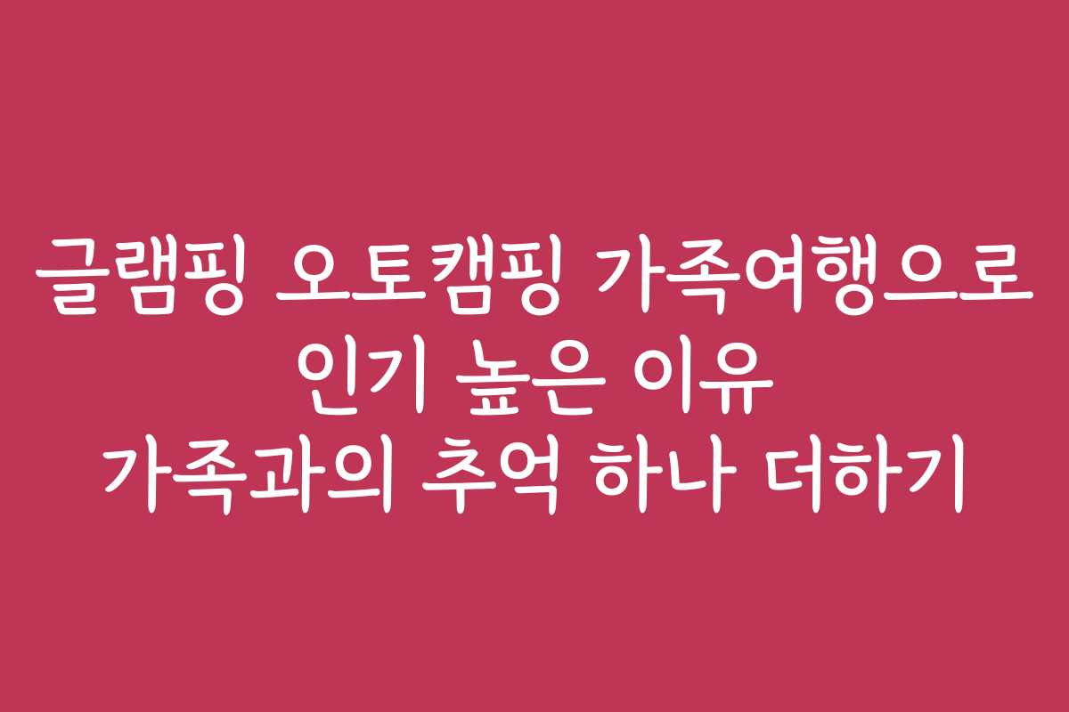 글램핑 오토캠핑 가족여행으로 인기 높은 이유 가족과의 추억 하나 더하기