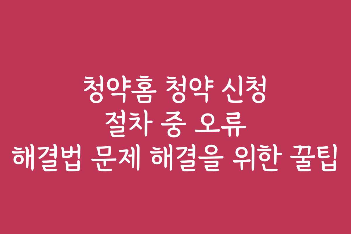 청약홈 청약 신청 절차 중 오류 해결법 문제 해결을 위한 꿀팁
