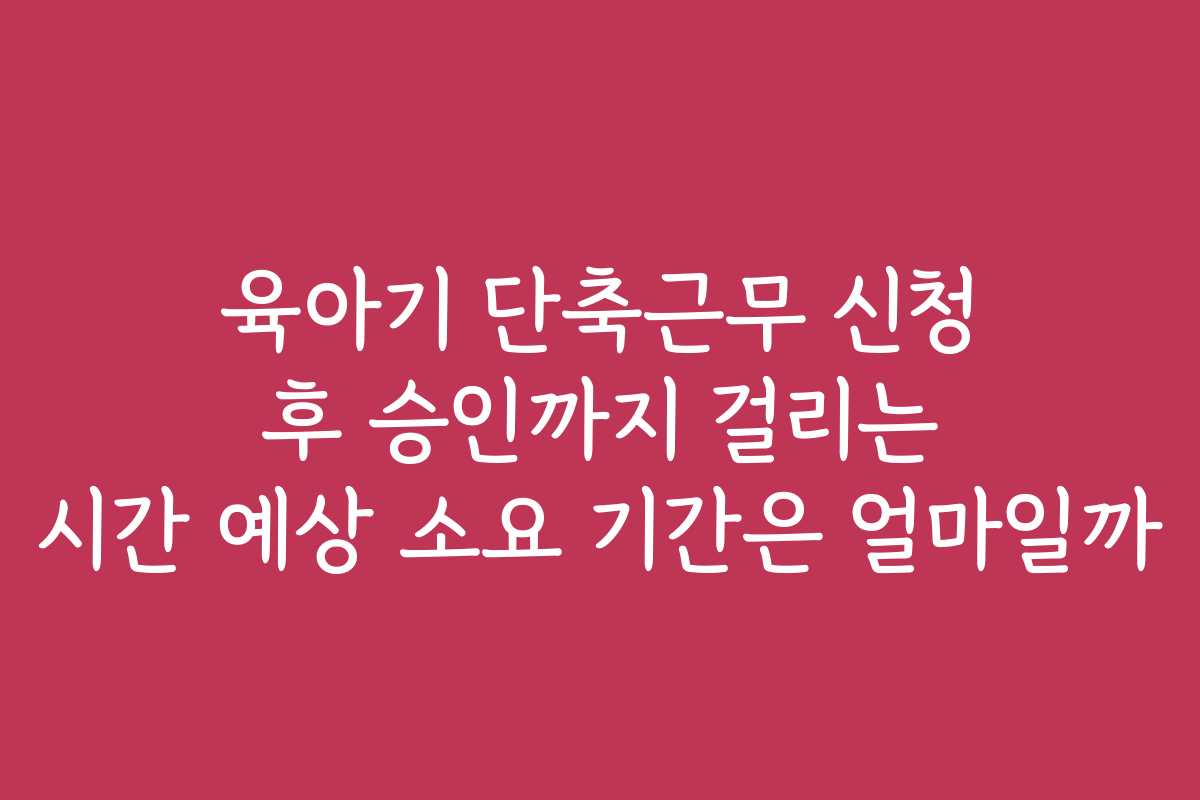 육아기 단축근무 신청 후 승인까지 걸리는 시간 예상 소요 기간은 얼마일까