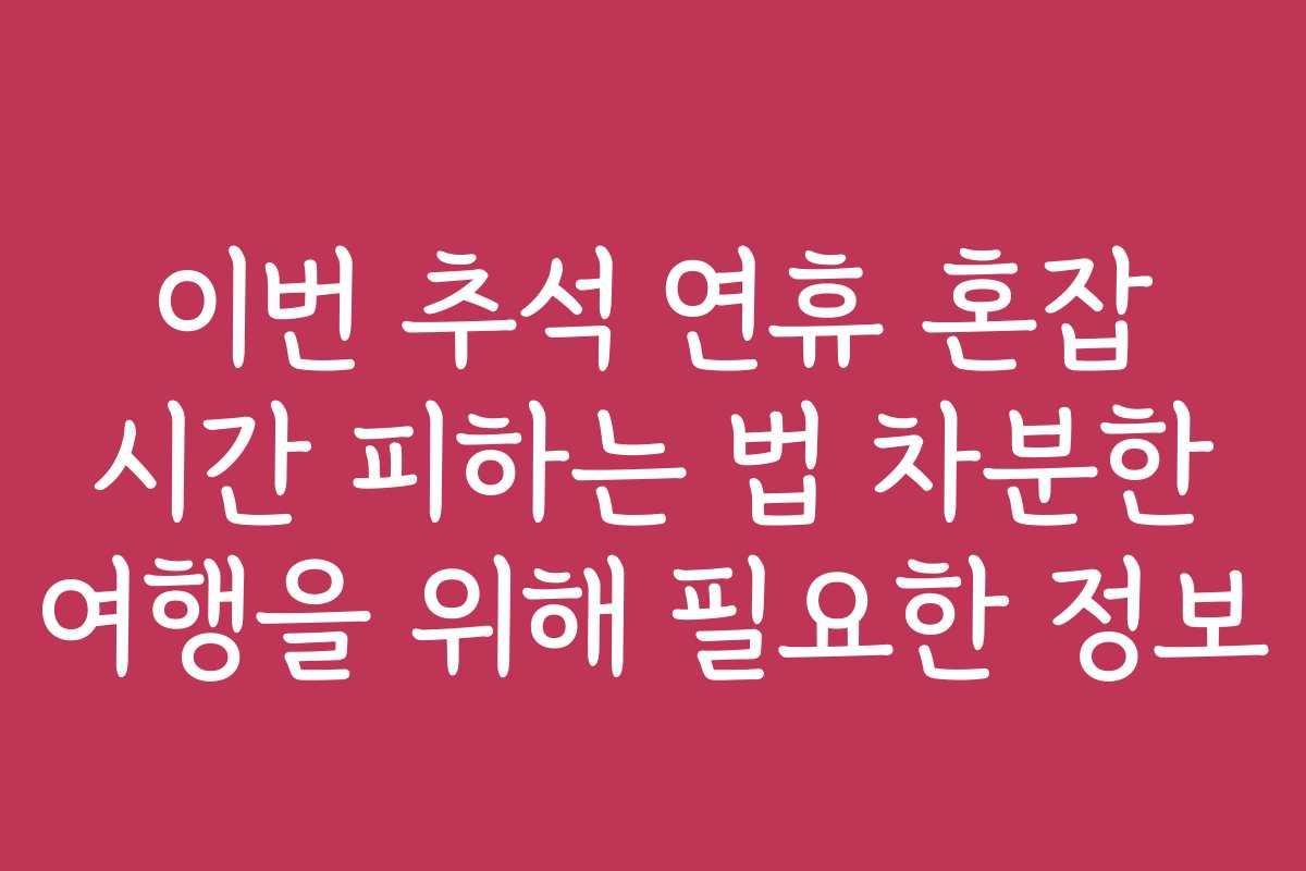 이번 추석 연휴 혼잡 시간 피하는 법 차분한 여행을 위해 필요한 정보