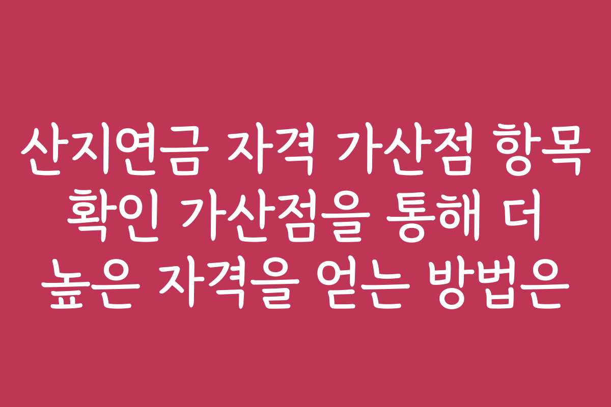 산지연금 자격 가산점 항목 확인 가산점을 통해 더 높은 자격을 얻는 방법은