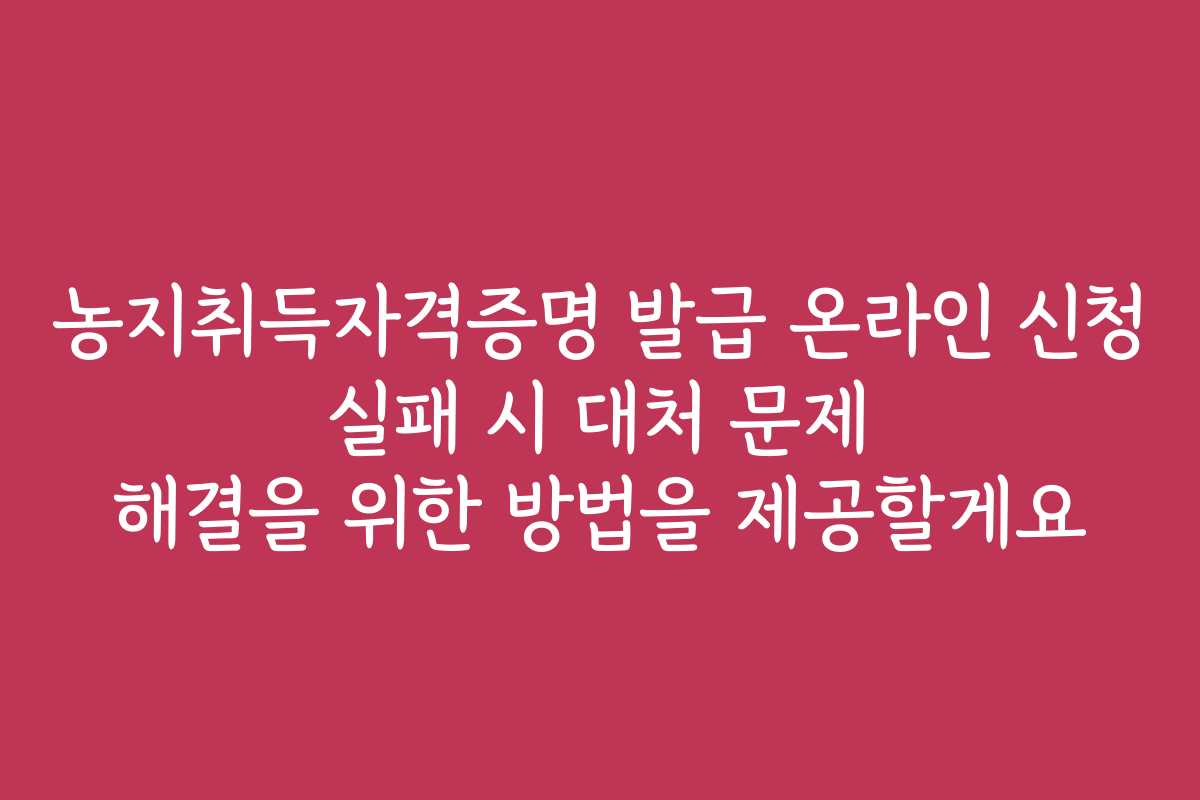 농지취득자격증명 발급 온라인 신청 실패 시 대처 문제 해결을 위한 방법을 제공할게요