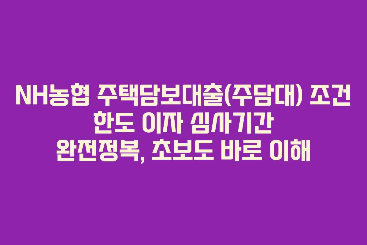 NH농협 주택담보대출(주담대) 조건 한도 이자 심사기간 완전정복, 초보도 바로 이해