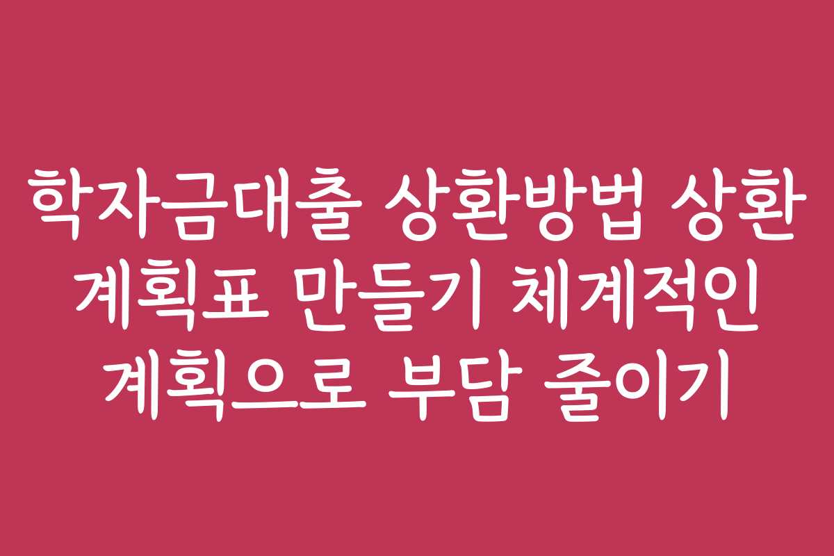 학자금대출 상환방법 상환 계획표 만들기 체계적인 계획으로 부담 줄이기