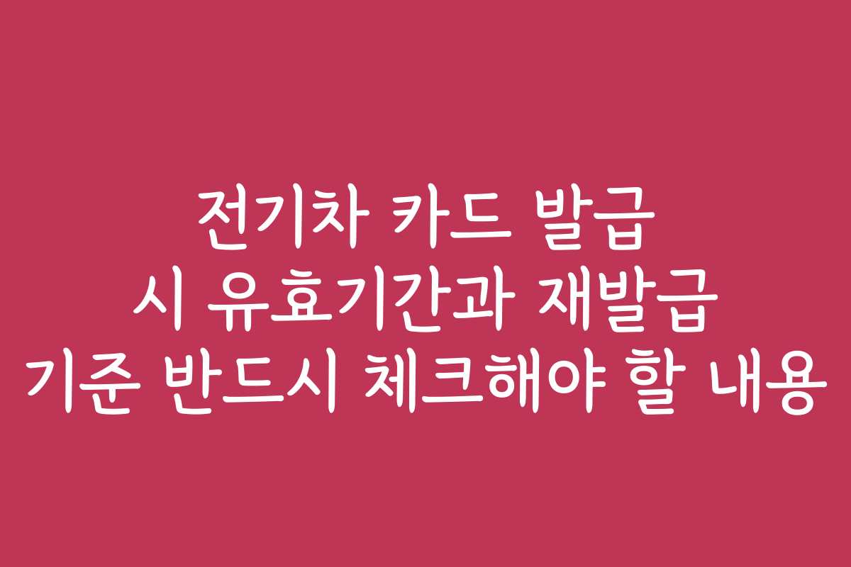 전기차 카드 발급 시 유효기간과 재발급 기준 반드시 체크해야 할 내용
