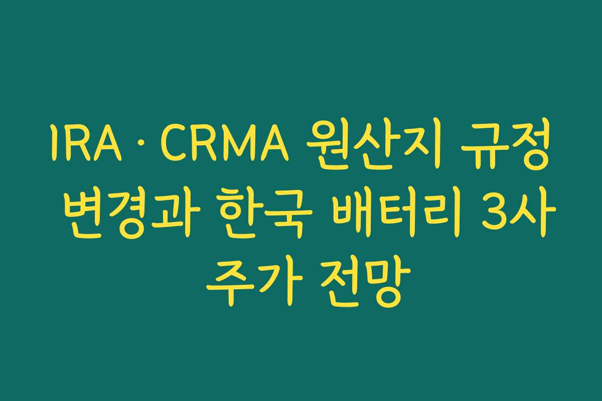IRA·CRMA 원산지 규정 변경과 한국 배터리 3사 주가 전망