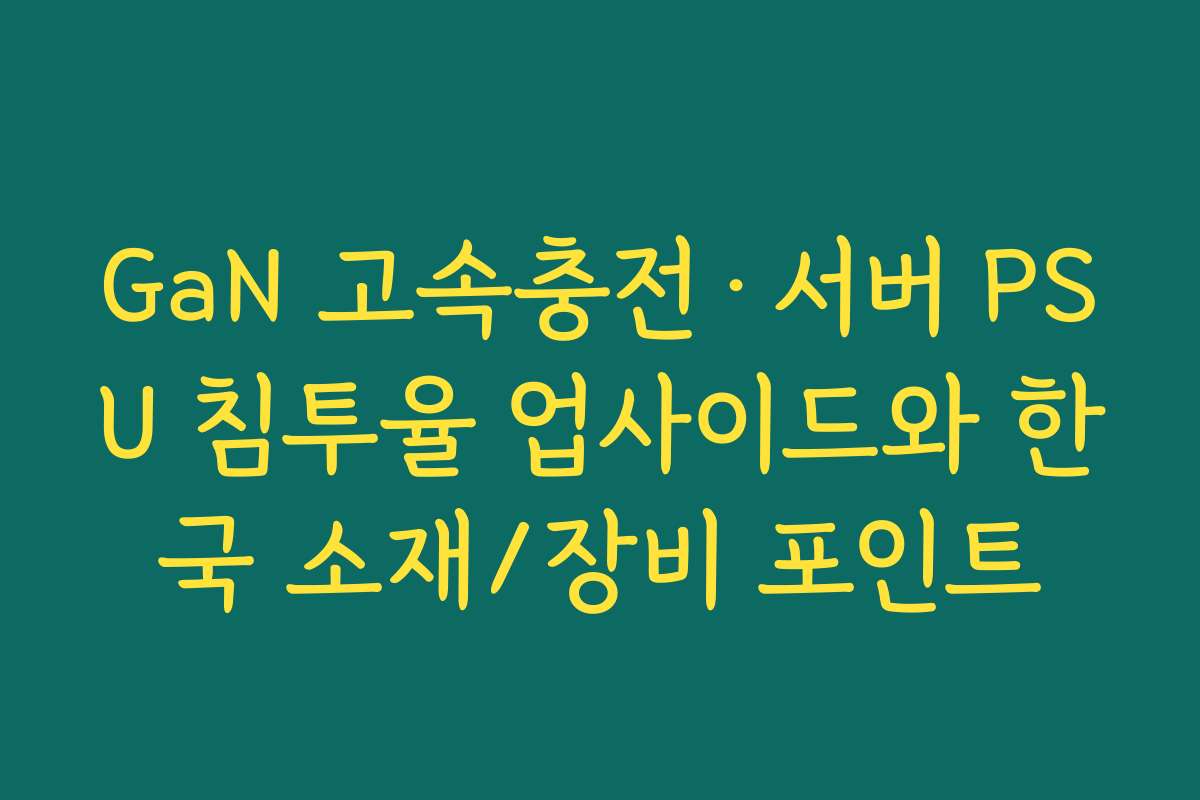 GaN 고속충전·서버 PSU 침투율 업사이드와 한국 소재/장비 포인트