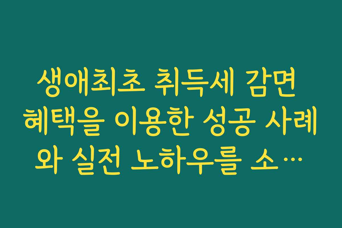 생애최초 취득세 감면 혜택을 이용한 성공 사례와 실전 노하우를 소개합니다