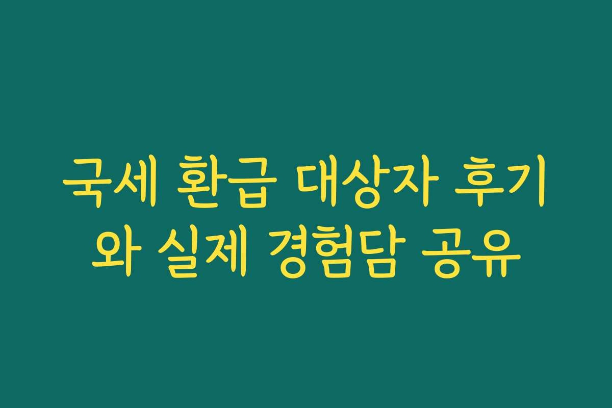 국세 환급 대상자 후기와 실제 경험담 공유