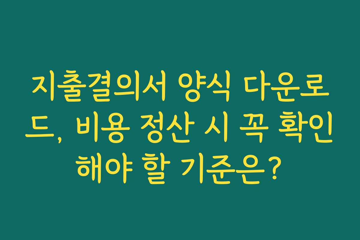 지출결의서 양식 다운로드, 비용 정산 시 꼭 확인해야 할 기준은?