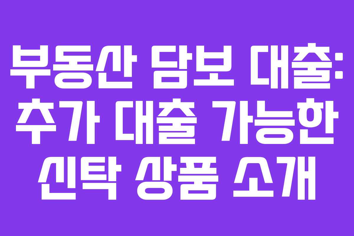 부동산 담보 대출: 추가 대출 가능한 신탁 상품 소개