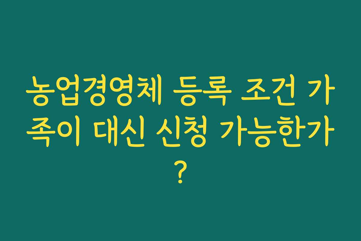 농업경영체 등록 조건 가족이 대신 신청 가능한가?