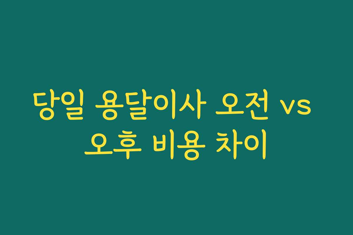 당일 용달이사 오전 vs 오후 비용 차이