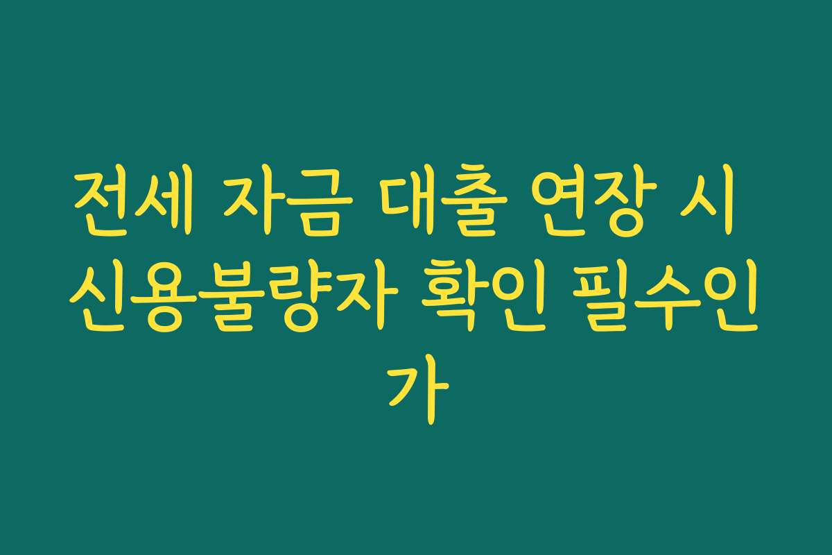 전세 자금 대출 연장 시 신용불량자 확인 필수인가