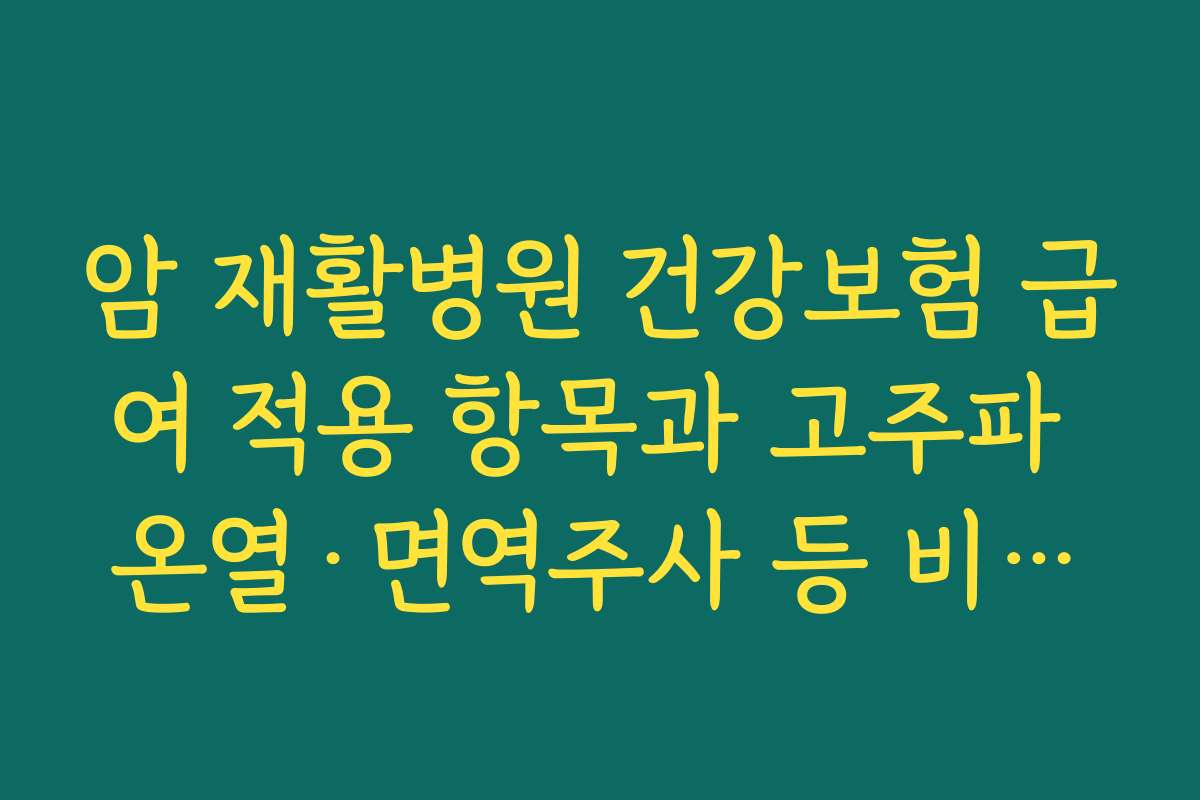 암 재활병원 건강보험 급여 적용 항목과 고주파 온열·면역주사 등 비급여 항목 확인 요령