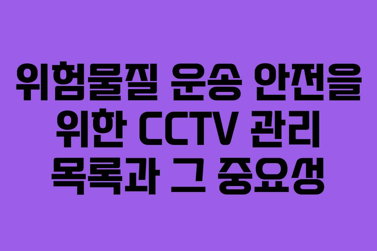 위험물질 운송 안전을 위한 CCTV 관리 목록과 그 중요성