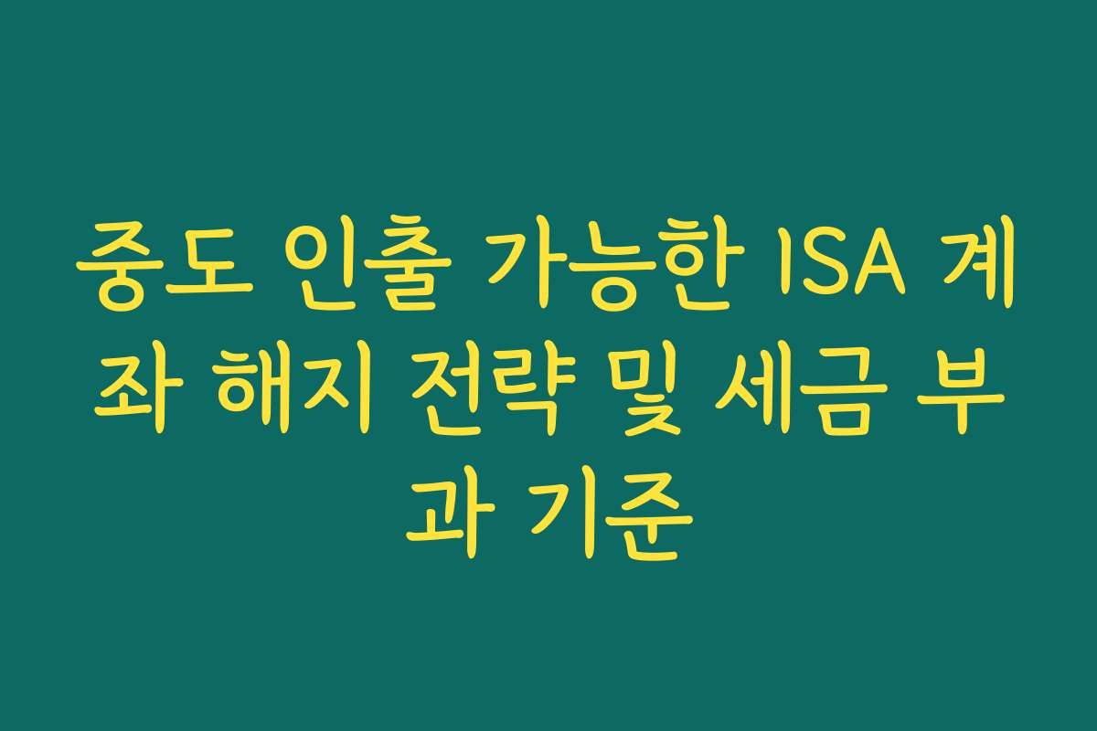 중도 인출 가능한 ISA 계좌 해지 전략 및 세금 부과 기준