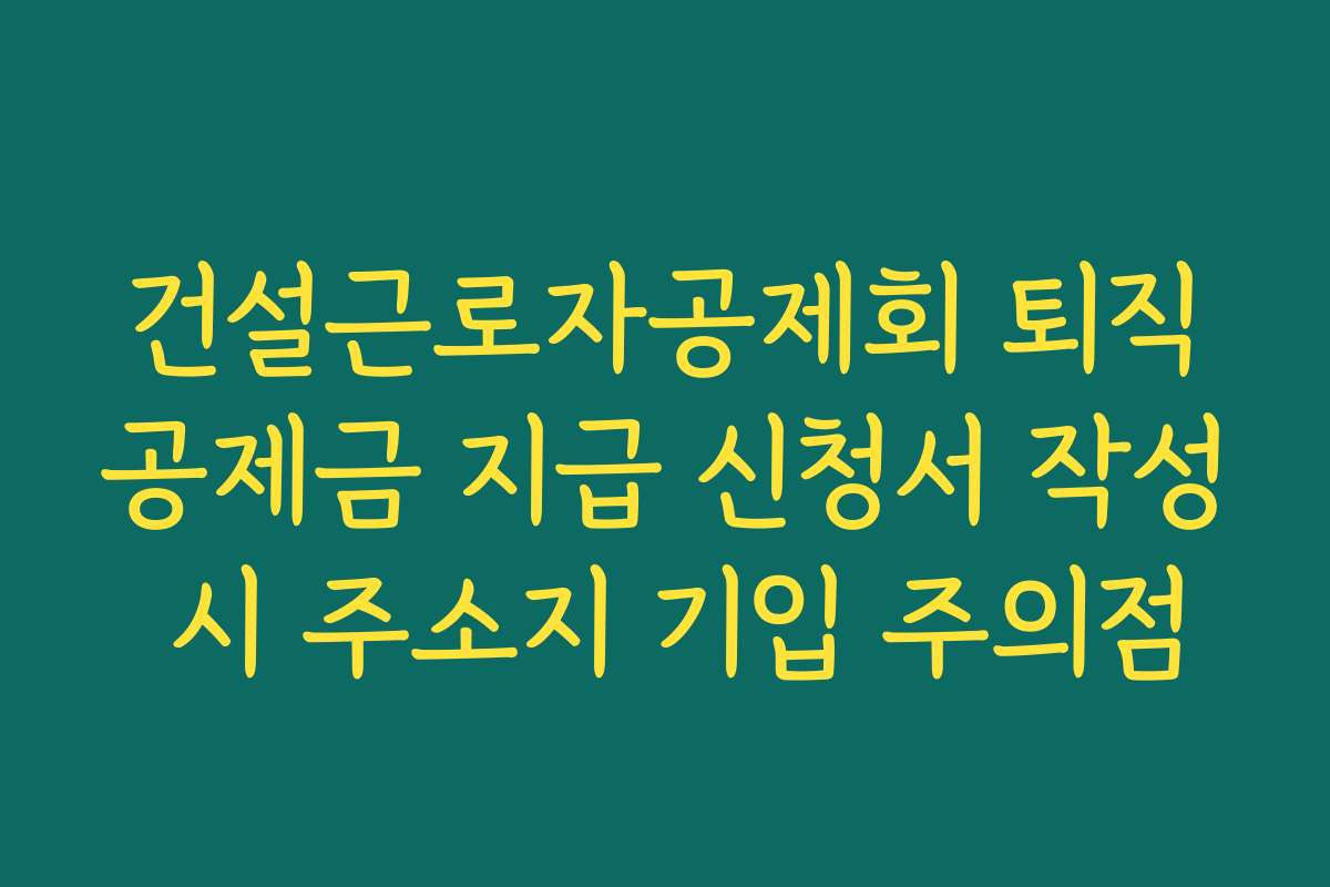 건설근로자공제회 퇴직공제금 지급 신청서 작성 시 주소지 기입 주의점