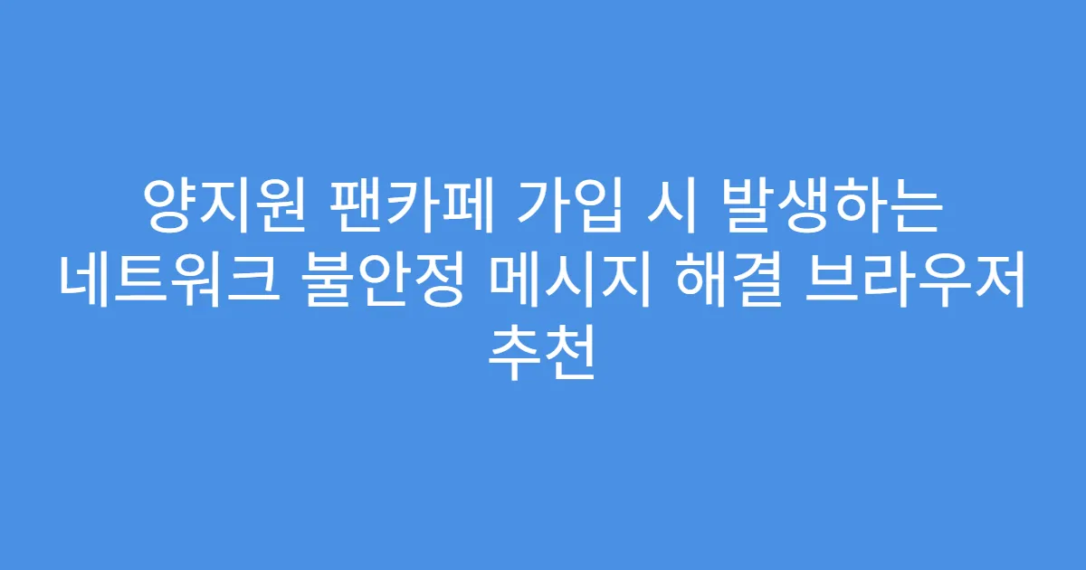 양지원 팬카페 가입 시 발생하는 네트워크 불안정 메시지 해결 브라우저 추천