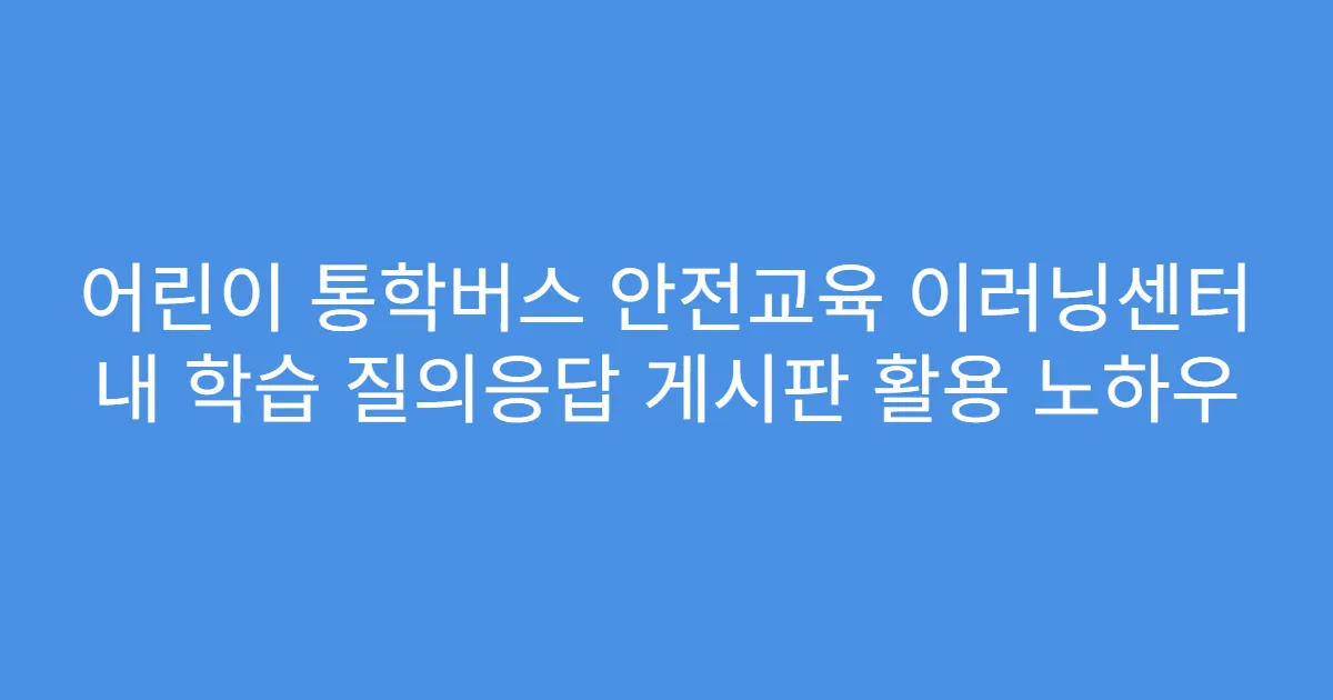 어린이 통학버스 안전교육 이러닝센터 내 학습 질의응답 게시판 활용 노하우