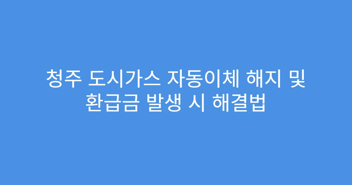 청주 도시가스 자동이체 해지 및 환급금 발생 시 해결법
