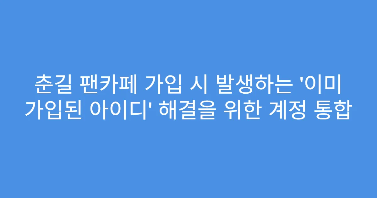 춘길 팬카페 가입 시 발생하는 ‘이미 가입된 아이디’ 해결을 위한 계정 통합