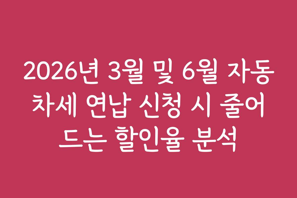 2026년 3월 및 6월 자동차세 연납 신청 시 줄어드는 할인율 분석
