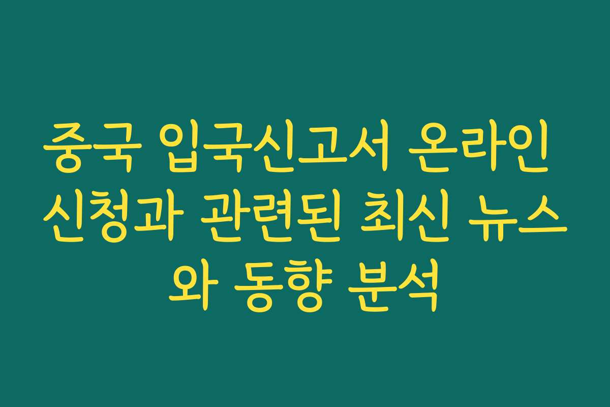 중국 입국신고서 온라인 신청과 관련된 최신 뉴스와 동향 분석