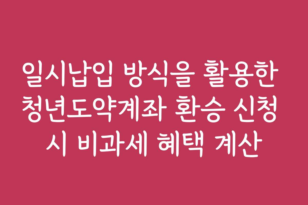 일시납입 방식을 활용한 청년도약계좌 환승 신청 시 비과세 혜택 계산