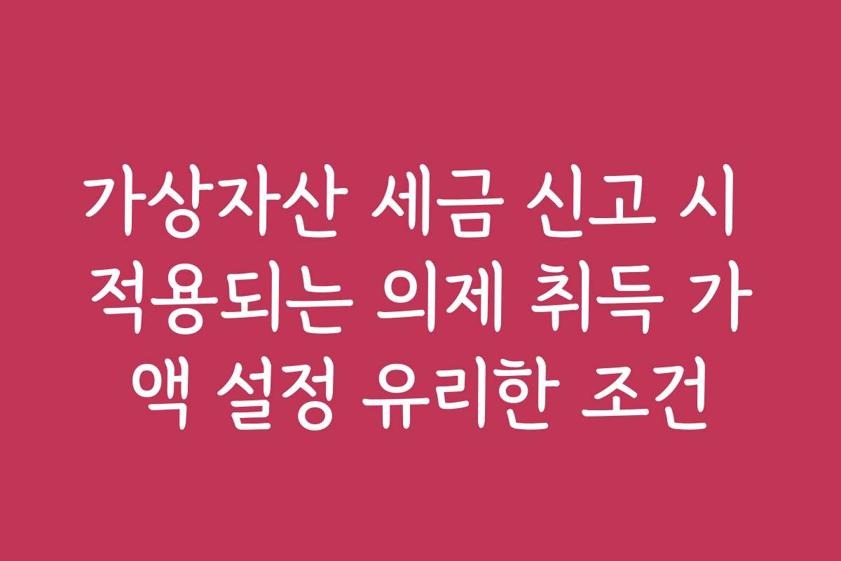 가상자산 세금 신고 시 적용되는 의제 취득 가액 설정 유리한 조건