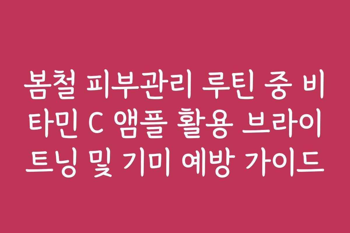 봄철 피부관리 루틴 중 비타민 C 앰플 활용 브라이트닝 및 기미 예방 가이드