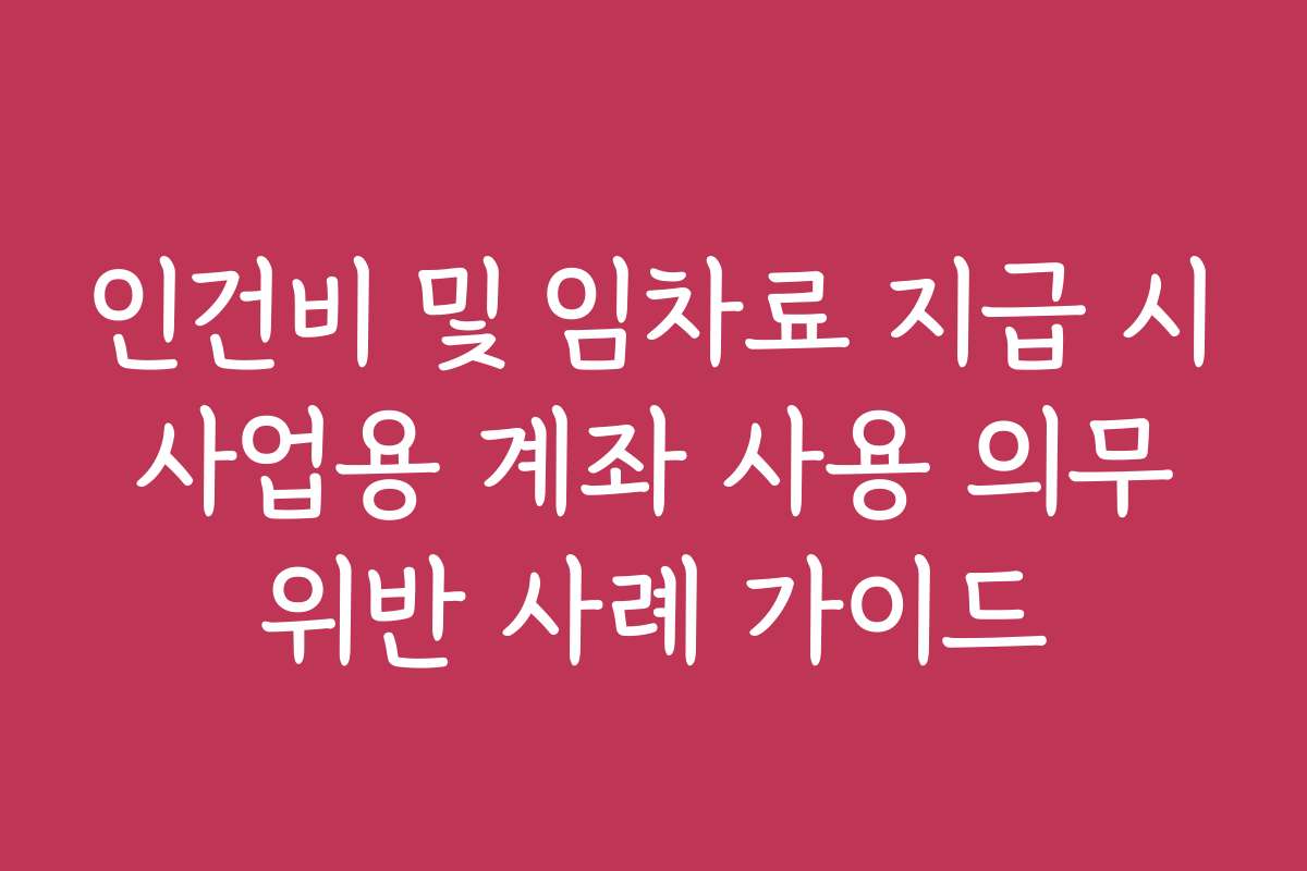 인건비 및 임차료 지급 시 사업용 계좌 사용 의무 위반 사례 가이드