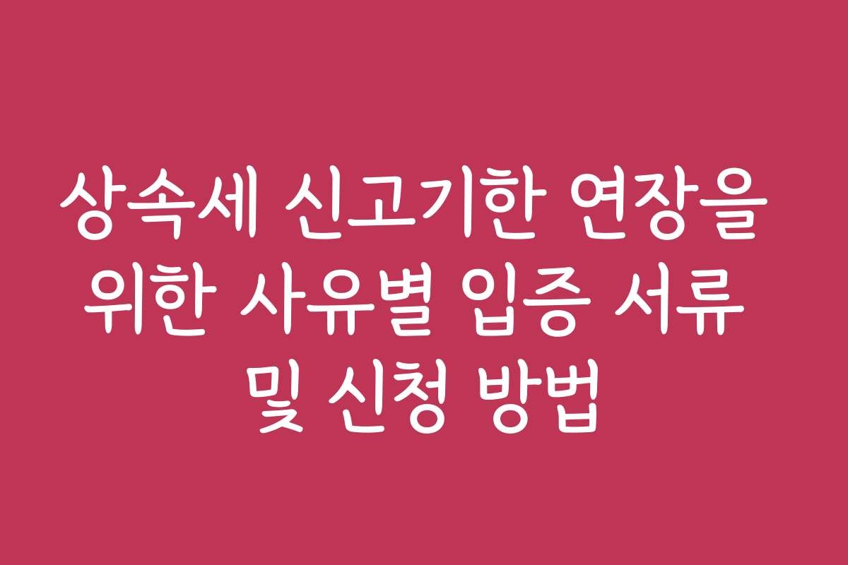 상속세 신고기한 연장을 위한 사유별 입증 서류 및 신청 방법
