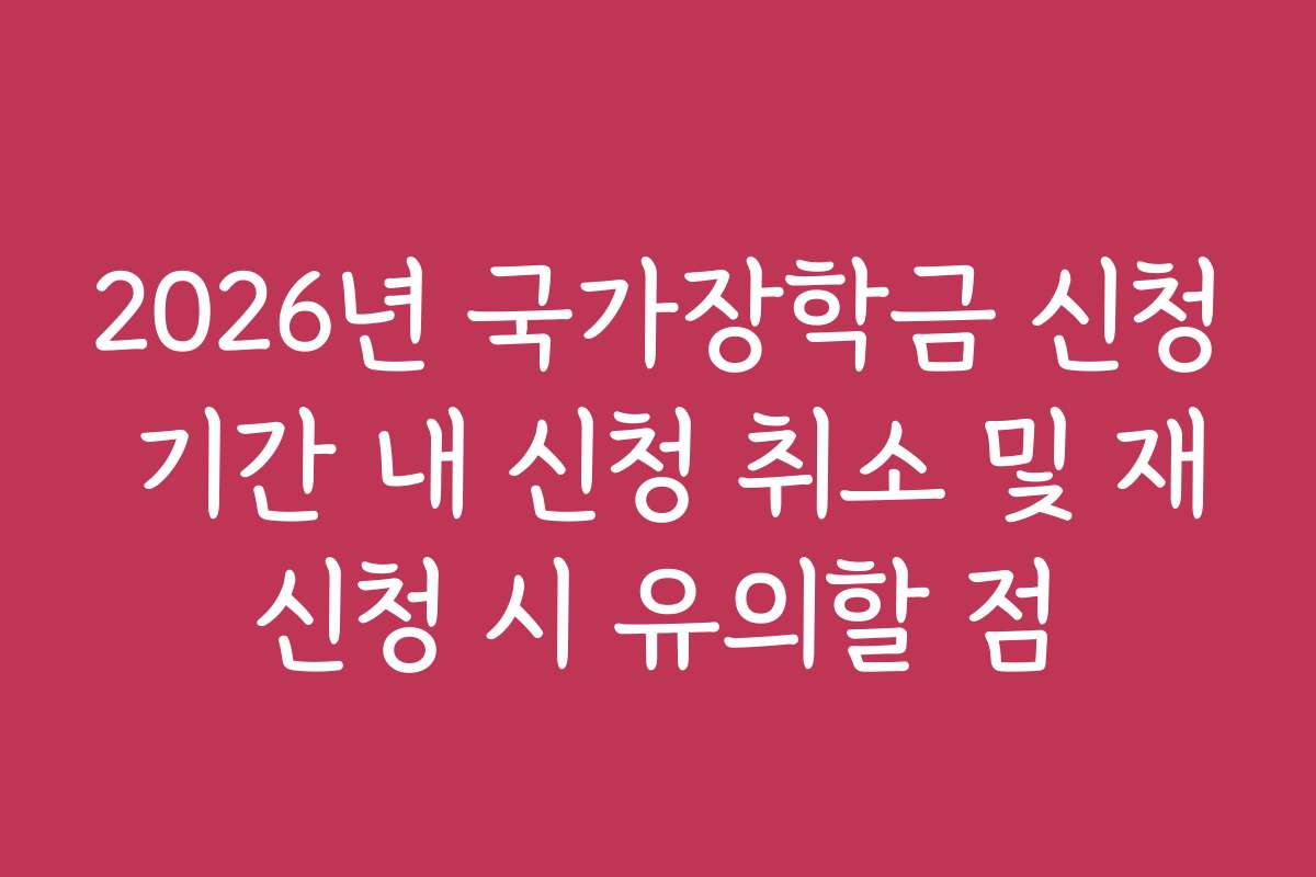 2026년 국가장학금 신청 기간 내 신청 취소 및 재신청 시 유의할 점