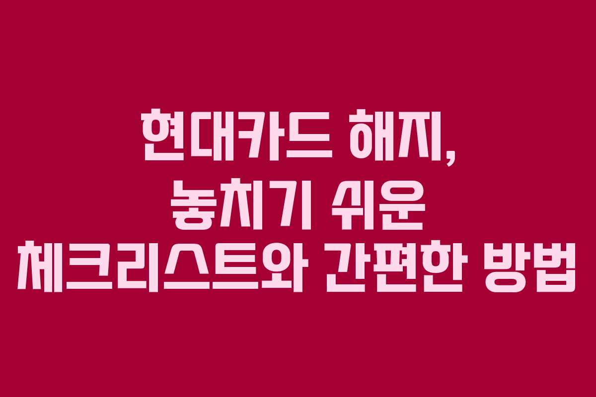 현대카드 해지, 놓치기 쉬운 체크리스트와 간편한 방법