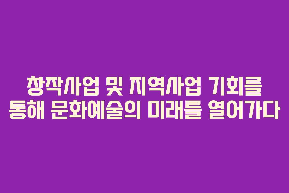 창작사업 및 지역사업 기회를 통해 문화예술의 미래를 열어가다