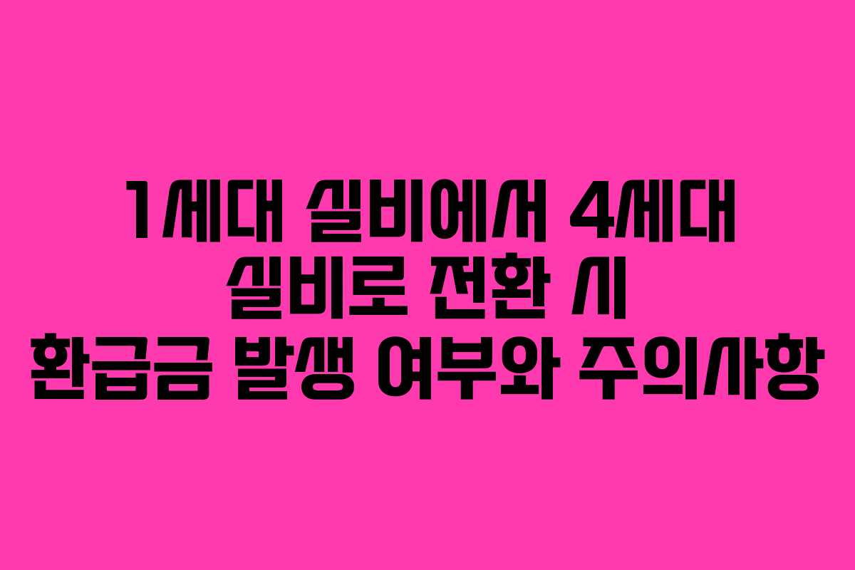 1세대 실비에서 4세대 실비로 전환 시 환급금 발생 여부와 주의사항
