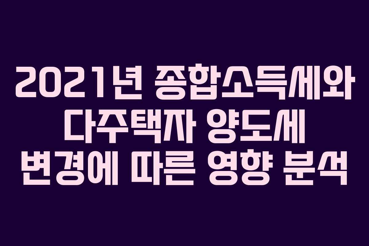2021년 종합소득세와 다주택자 양도세 변경에 따른 영향 분석