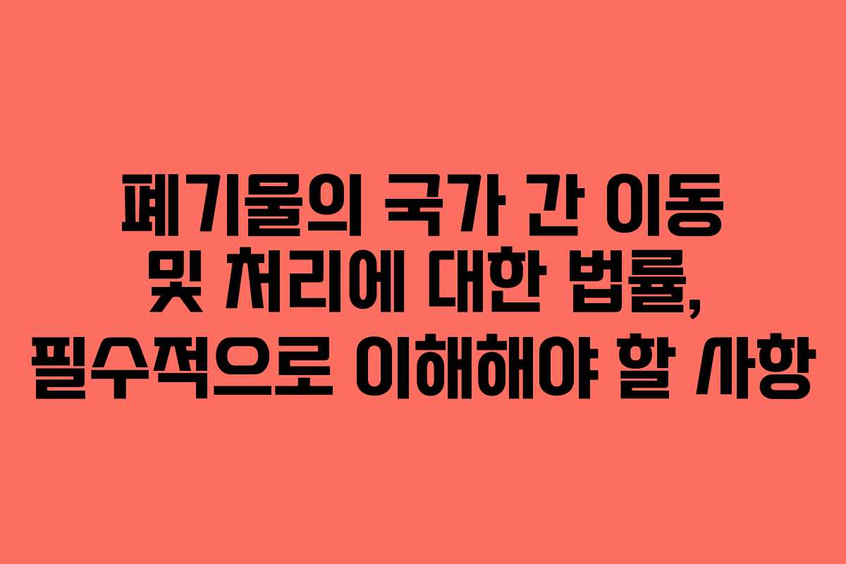폐기물의 국가 간 이동 및 처리에 대한 법률, 필수적으로 이해해야 할 사항